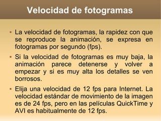 Velocidad de fotogramas La velocidad de fotogramas, la rapidez con que se reproduce la animación, se expresa en fotogramas por segundo (fps).  Si la velocidad de fotogramas es muy baja, la animación parece detenerse y volver a empezar y si es muy alta los detalles se ven borrosos.  Elija una velocidad de 12 fps para Internet. La velocidad estándar de movimiento de la imagen es de 24 fps, pero en las películas QuickTime y AVI es habitualmente de 12 fps. 
