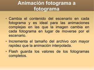 Animación fotograma a fotograma Cambia el contenido del escenario en cada fotograma y es ideal para las animaciones complejas en las que la imagen cambia en cada fotograma en lugar de moverse por el escenario.  Incrementa el tamaño del archivo con mayor rapidez que la animación interpolada.  Flash guarda los valores de los fotogramas completos. 