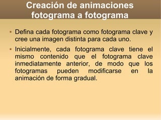 Creación de animaciones fotograma a fotograma Defina cada fotograma como fotograma clave y cree una imagen distinta para cada uno.  Inicialmente, cada fotograma clave tiene el mismo contenido que el fotograma clave inmediatamente anterior, de modo que los fotogramas pueden modificarse en la animación de forma gradual. 