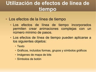 Utilización de efectos de línea de tiempo Los efectos de la línea de tiempo Los efectos de línea de tiempo incorporados permiten crear animaciones complejas con un número mínimo de pasos.  Los efectos de línea de tiempo pueden aplicarse a los siguientes objetos: Texto Gráficos, incluidos formas, grupos y símbolos gráficos Imágenes de mapa de bits Símbolos de botón 