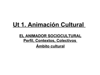 Ut 1. Animación Cultural
  EL ANIMADOR SOCIOCULTURAL
    Perfil, Contextos, Colectivos
            Ámbito cultural
 