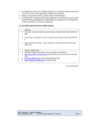 IESTP “Argentina” – UNIDAD ACADEMICA
www.istpargentina.edu.pe Av. Alfonso Ugarte cuadra 9 s/n. Lima Perú PÁG. 4
 El estudiante que después de realizado el proceso de recuperación obtuviera nota menor
a trece (13), en una o más capacidades terminales de una Unidad
 Didáctica, desaprueba la misma, por tanto repite la Unidad Didáctica.
 El estudiante que acumulara inasistencias injustificadas en número igual o mayor al 30%
del total de horas programadas en la Unidad Didáctica (Asignaturas), será desaprobado
en forma automática, sin derecho a recuperación.
VII. RECURSOS BIBLIOGRÁFICOS /BIBLIOGRAFÍA
-Impresos
 Tom Green, Tiago Dias, Flash CS5 para diseñadores, Editorial Prentice Hall, Edicion 2012,
809 p.
 Thierry Pupier y Julie Wittmer, Flash CS3 Studio Factory, Ediciones ENI, Edición 2008, 347
p.
 Darius Derakhshani & Randy L. Munn, Introducción a 3ds MAX, Ediciones SyBex, Mayo
2008, 587 p.
-Digitales (página WEB)
 http://www.cristalab.com/tutoriales// sitio de desarrollo en Flash Basico.
 http://www.webtaller.com/manual-flash/ sitio de instrucciones para el entorno de desarrollo
Flash.
 http://www.estiloflash.com/ semanario especializado en flash.
 http://es.wikibooks.org/wiki/Portada Bibliografía digital.
Lima, abril del 2012
 