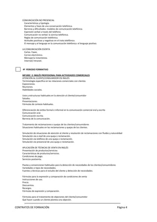 CONTRATOS DE FORMACIÓN Página 4 
COMUNICACIÓN NO PRESENCIAL Características y tipología. Elementos y fases de una conversación telefónica. Barreras y dificultades: modelos de comunicación telefónica. Expresión verbal a través del teléfono. Comunicación no verbal: la sonrisa telefónica. Reglas de comunicación telefónica. Actitudes positivas y negativas en el trato telefónico. El mensaje y el lenguaje en la comunicación telefónica: el lenguaje positivo. LA COMUNICACIÓN ESCRITA Cartas. Faxes. Correo electrónico. Mensajería instantánea. Internet/ Intranet. 
4º PERIODO FORMATIVO 
MF1002_2: INGLÉS PROFESIONAL PARA ACTIVIDADES COMERCIALES ATENCIÓN AL CLIENTE/CONSUMIDOR EN INGLÉS Terminología específica en las relaciones comerciales con clientes Exposiciones. Reuniones. Habilidades sociales. Usos y estructuras habituales en la atención al cliente/consumidor Saludos. Presentaciones. Fórmulas de cortesía habituales. Diferenciación de estilos formal e informal en la comunicación comercial oral y escrita Comunicación oral. Comunicación escrita. Barreras de la comunicación. Tratamiento de reclamaciones o quejas de los clientes/consumidores Situaciones habituales en las reclamaciones y quejas de los clientes. Simulación de situaciones de atención al cliente y resolución de reclamaciones con fluidez y naturalidad Simulación vía e-mail de una queja o reclamación. Simulación vía teléfono de una queja o reclamación. Simulación vía presencial de una queja o reclamación. APLICACIÓN DE TÉCNICAS DE VENTA EN INGLÉS Presentación de productos/servicios Características de productos/servicios. Condiciones de pago. Servicios postventa. Pautas y convenciones habituales para la detección de necesidades de los clientes/consumidores Variedades o tipos de necesidades. Fuentes y técnicas para el estudio del cliente y detección de necesidades. Fórmulas para la expresión y comparación de condiciones de venta Instrucciones de uso. Precio. Descuentos. Recargos. Fórmulas de expresión y comparación. Fórmulas para el tratamiento de objeciones del cliente/consumidor Qué hacer cuando un cliente plantea una objeción.  
