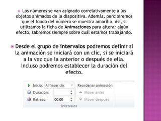  Los números se van asignado correlativamente a los
    objetos animados de la diapositiva. Además, percibiremos
       que el fondo del número se muestra amarillo. Así, si
      utilizamos la ficha de Animaciones para alterar algún
    efecto, sabremos siempre sobre cuál estamos trabajando.


   Desde el grupo de intervalos podremos definir si
    la animación se iniciará con un clic, si se iniciará
        a la vez que la anterior o después de ella.
       Incluso podremos establecer la duración del
                          efecto.
 