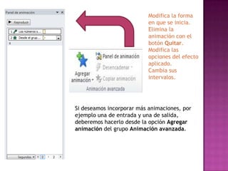 Modifica la forma
                           en que se inicia.
                           Elimina la
                           animación con el
                           botón Quitar.
                           Modifica las
                           opciones del efecto
                           aplicado.
                           Cambia sus
                           intervalos.




Si deseamos incorporar más animaciones, por
ejemplo una de entrada y una de salida,
deberemos hacerlo desde la opción Agregar
animación del grupo Animación avanzada.
 