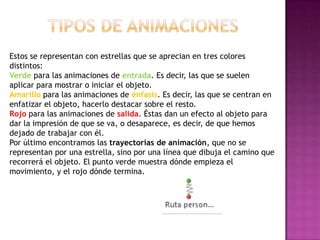 Estos se representan con estrellas que se aprecian en tres colores
distintos:
Verde para las animaciones de entrada. Es decir, las que se suelen
aplicar para mostrar o iniciar el objeto.
Amarillo para las animaciones de énfasis. Es decir, las que se centran en
enfatizar el objeto, hacerlo destacar sobre el resto.
Rojo para las animaciones de salida. Éstas dan un efecto al objeto para
dar la impresión de que se va, o desaparece, es decir, de que hemos
dejado de trabajar con él.
Por último encontramos las trayectorias de animación, que no se
representan por una estrella, sino por una línea que dibuja el camino que
recorrerá el objeto. El punto verde muestra dónde empieza el
movimiento, y el rojo dónde termina.
 