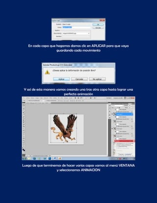 En cada capa que hagamos damos clic en APLICAR para que vaya
                    guardando cada movimiento




 Y así de esta manera vamos creando una tras otra capa hasta lograr una
                          perfecta animación




Luego de que terminemos de hacer varias capas vamos al menú VENTANA
                     y seleccionamos ANIMACION
 
