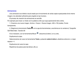 Animaciones
Una animación es el efecto visual creado por el movimiento de varias capas superpuestas de la misma
imagen a la velocidad suficiente para engañar al ojo humano.
El proceso de creación de animaciones es sencillo:
Por ejemplo para hacer un rótulo con la palabra LinEx que vaya apareciendo letra a letra.
1. Creamos una nueva imagen. Archivo > Nuevo > Nueva imagen. 400 x 150 píxeles. Fondo
transparente.
2. Elegimos la herramienta Texto en la caja de herramientas y escribimos en la ventana L Tipografía
Serif Bold Italic. Tamaño 80
Si es necesario, con la herramienta Mover colocamos la letra L en su sitio.
Duplicamos la capa.
Seleccionamos de nuevo la herramienta Texto y pulsando sobre la letra L añadimos ahora la i, o mejor
espacio + i
Duplicamos de nuevo la capa
Repetimos los pasos para las letras n, E y x
 