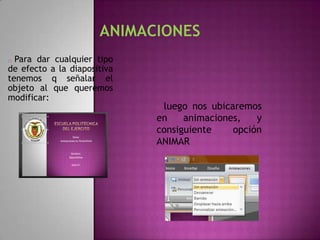 o Para dar cualquier tipo
de efecto a la diapositiva
tenemos q señalar el
objeto al que queremos
modificar:
                             oluego nos ubicaremos
                             en    animaciones,   y
                             consiguiente    opción
                             ANIMAR
 