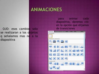 o para     animar    cada
                              diapositiva, daremos clic
                              en la opción que elijamos
o OJO: esos cambios solo      de transiciones
se realizaran a los objetos
q señalamos mas no a la
diapositiva
 
