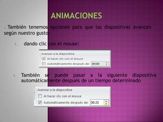 o También tenemos opciones para que las diapositivas avancen
según nuestro gusto:

    1.   dando clic con el mouse:




    1.   También se puede pasar a la siguiente diapositiva
         automáticamente después de un tiempo determinado
 