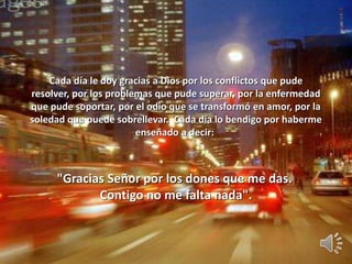 Cada día le doy gracias a Dios por los conflictos que pude
resolver, por los problemas que pude superar, por la enfermedad
que pude soportar, por el odio que se transformó en amor, por la
soledad que puede sobrellevar. Cada día lo bendigo por haberme
enseñado a decir:
"Gracias Señor por los dones que me das.
Contigo no me falta nada".
 