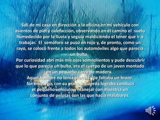 Salí de mi casa en dirección a la oficina en mi vehículo con
asientos de piel y calefacción, observando en el camino el suelo
humedecido por la lluvia y seguía maldiciendo el tener que ir a
trabajar. El semáforo se puso en rojo y, de pronto, como un
rayo, se colocó frente a todos los automóviles algo que parecía
un bulto.
Por curiosidad abrí más mis ojos somnolientos y pude descubrir
que lo que parecía un bulto, era el cuerpo de un joven montado
en un pequeño carro de madera.
Aquel hombre no tenía piernas y le faltaba un brazo.
Sin embargo, con su mano izquierda lograba conducir
el pequeño vehículo y manejar con maestría un
conjunto de pelotas con las que hacía malabares.
 