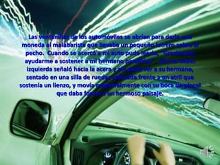Las ventanillas de los automóviles se abrían para darle una
moneda al malabarista que llevaba un pequeño letrero sobre el
pecho. Cuando se acercó a mi auto pude leerlo, "Gracias por
ayudarme a sostener a mi hermano paralítico". Con su mano
izquierda señaló hacia la acera y ahí pude ver a su hermano,
sentado en una silla de ruedas colocada frente a un atril que
sostenía un lienzo, y movía magistralmente con su boca un pincel
que daba forma a un hermoso paisaje.
 