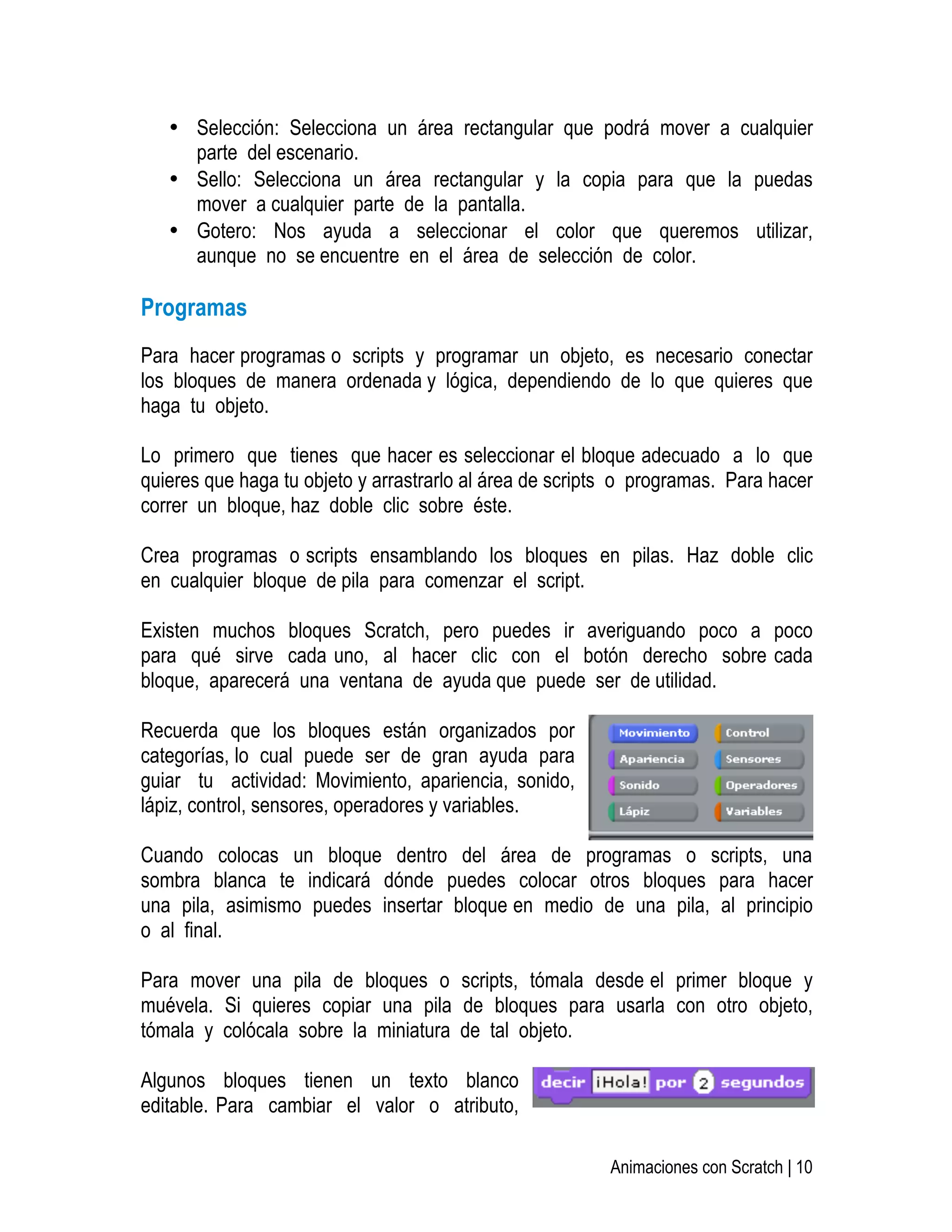   Animaciones con Scratch | 10
• Selección: Selecciona un área rectangular que podrá mover a cualquier
parte del escenario.
• Sello: Selecciona un área rectangular y la copia para que la puedas
mover a cualquier parte de la pantalla.
• Gotero: Nos ayuda a seleccionar el color que queremos utilizar,
aunque no se encuentre en el área de selección de color.
Programas
Para hacer programas o scripts y programar un objeto, es necesario conectar
los bloques de manera ordenada y lógica, dependiendo de lo que quieres que
haga tu objeto.
Lo primero que tienes que hacer es seleccionar el bloque adecuado a lo que
quieres que haga tu objeto y arrastrarlo al área de scripts o programas. Para hacer
correr un bloque, haz doble clic sobre éste.
Crea programas o scripts ensamblando los bloques en pilas. Haz doble clic
en cualquier bloque de pila para comenzar el script.
Existen muchos bloques Scratch, pero puedes ir averiguando poco a poco
para qué sirve cada uno, al hacer clic con el botón derecho sobre cada
bloque, aparecerá una ventana de ayuda que puede ser de utilidad.
Recuerda que los bloques están organizados por
categorías, lo cual puede ser de gran ayuda para
guiar tu actividad: Movimiento, apariencia, sonido,
lápiz, control, sensores, operadores y variables.
Cuando colocas un bloque dentro del área de programas o scripts, una
sombra blanca te indicará dónde puedes colocar otros bloques para hacer
una pila, asimismo puedes insertar bloque en medio de una pila, al principio
o al final.
Para mover una pila de bloques o scripts, tómala desde el primer bloque y
muévela. Si quieres copiar una pila de bloques para usarla con otro objeto,
tómala y colócala sobre la miniatura de tal objeto.
Algunos bloques tienen un texto blanco
editable. Para cambiar el valor o atributo,
 