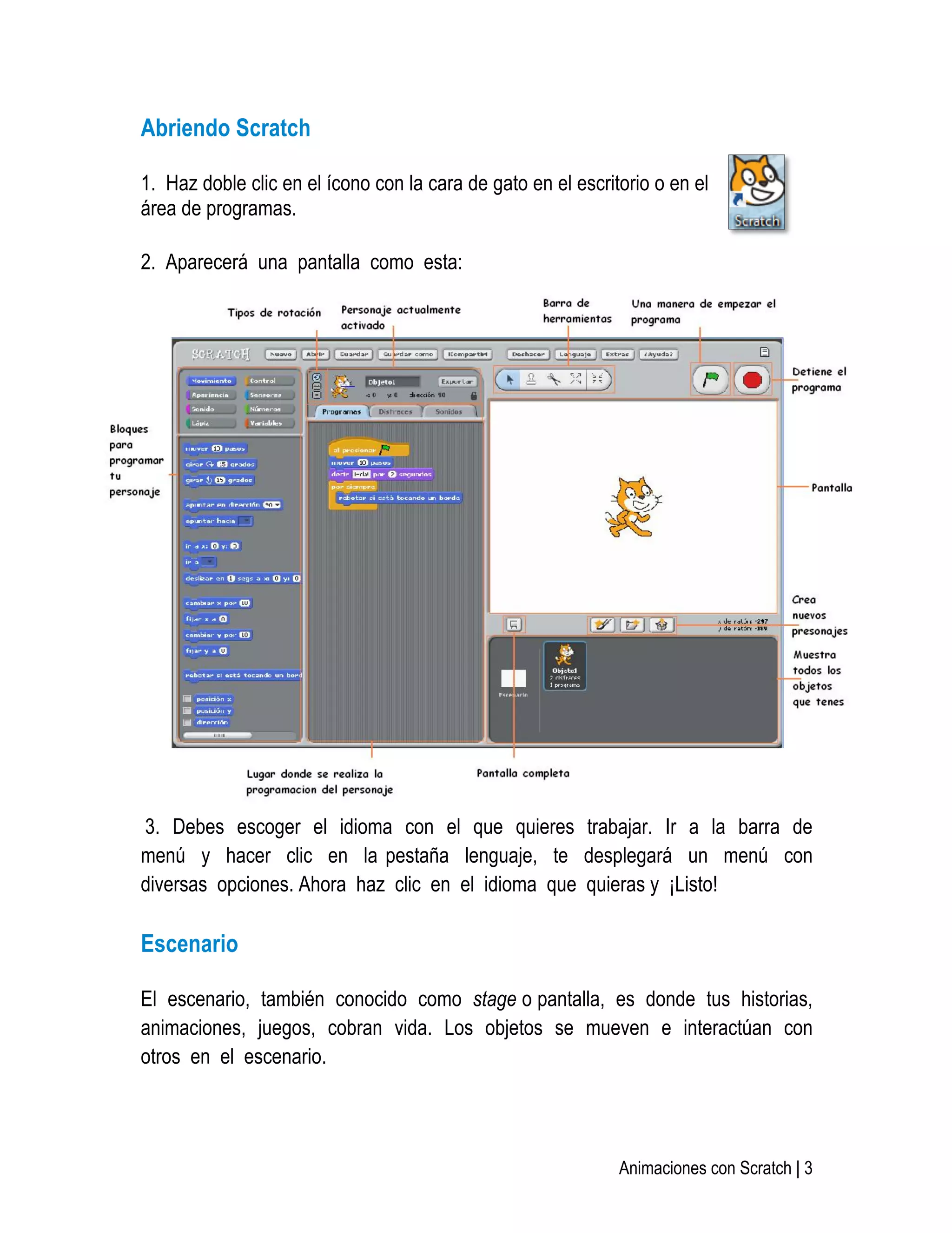   Animaciones con Scratch | 3
Abriendo Scratch
1. Haz doble clic en el ícono con la cara de gato en el escritorio o en el
área de programas.
2. Aparecerá una pantalla como esta:
3. Debes escoger el idioma con el que quieres trabajar. Ir a la barra de
menú y hacer clic en la pestaña lenguaje, te desplegará un menú con
diversas opciones. Ahora haz clic en el idioma que quieras y ¡Listo!
Escenario
El escenario, también conocido como stage o pantalla, es donde tus historias,
animaciones, juegos, cobran vida. Los objetos se mueven e interactúan con
otros en el escenario.
 