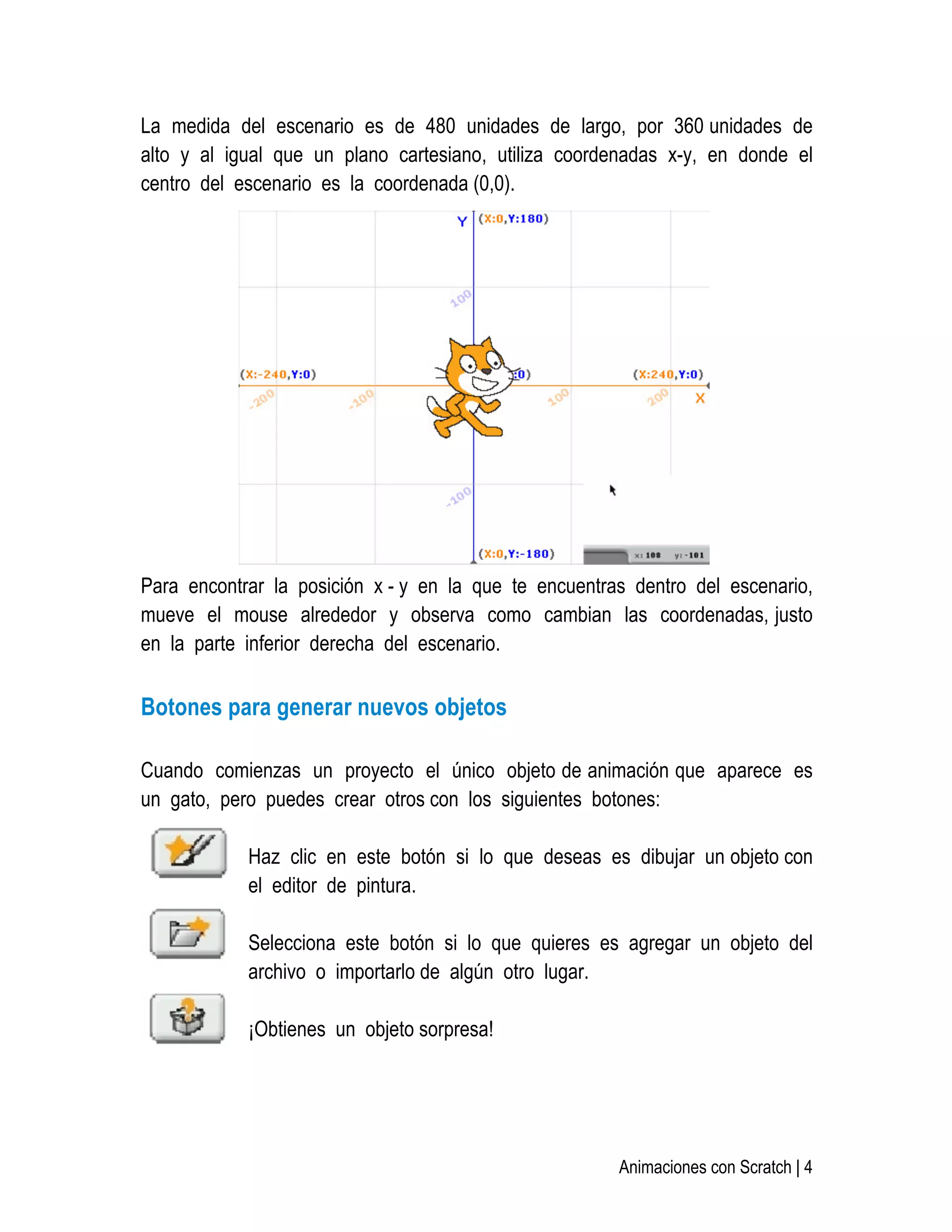   Animaciones con Scratch | 4
La medida del escenario es de 480 unidades de largo, por 360 unidades de
alto y al igual que un plano cartesiano, utiliza coordenadas x-y, en donde el
centro del escenario es la coordenada (0,0).
Para encontrar la posición x - y en la que te encuentras dentro del escenario,
mueve el mouse alrededor y observa como cambian las coordenadas, justo
en la parte inferior derecha del escenario.
Botones para generar nuevos objetos
Cuando comienzas un proyecto el único objeto de animación que aparece es
un gato, pero puedes crear otros con los siguientes botones:
Haz clic en este botón si lo que deseas es dibujar un objeto con
el editor de pintura.
Selecciona este botón si lo que quieres es agregar un objeto del
archivo o importarlo de algún otro lugar.
¡Obtienes un objeto sorpresa!
 
