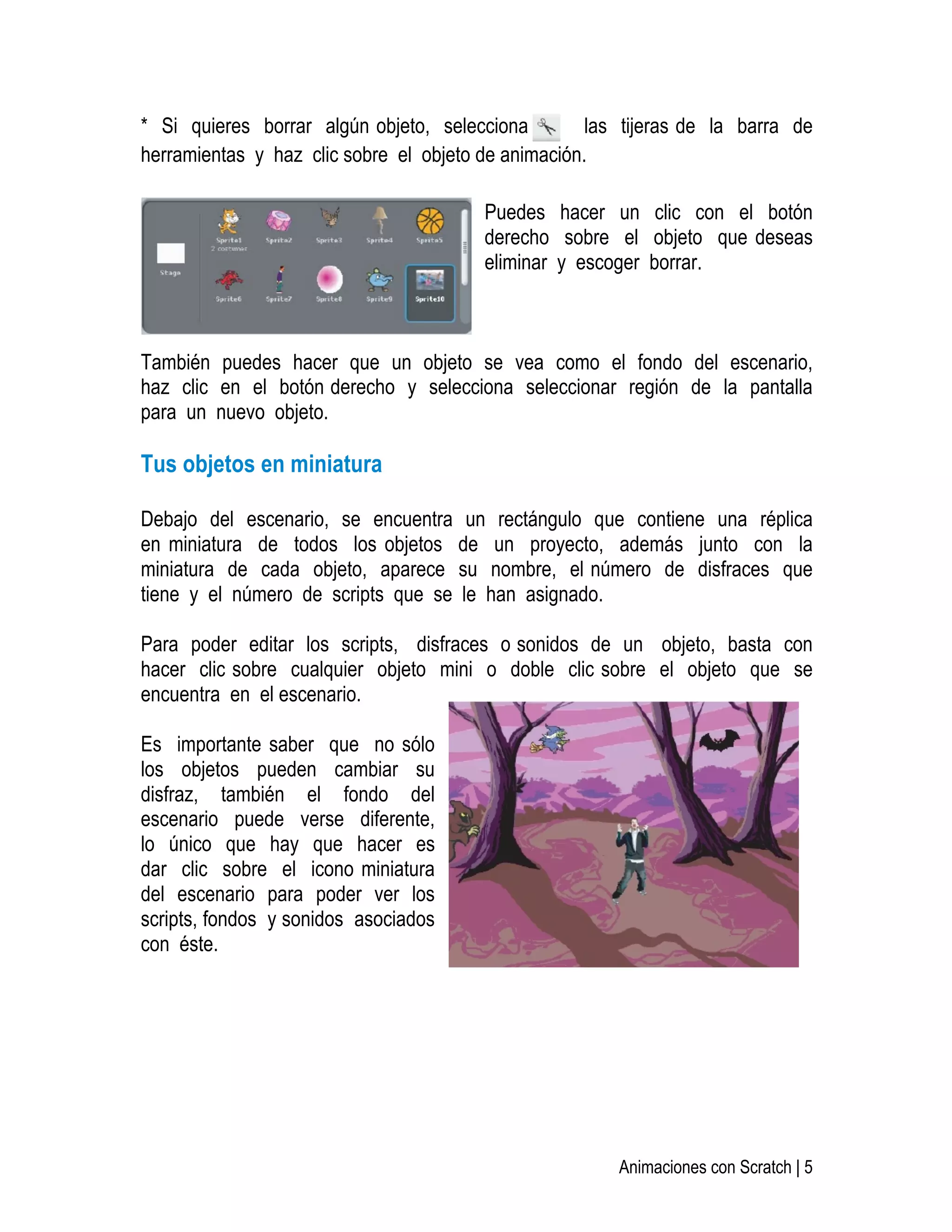   Animaciones con Scratch | 5
* Si quieres borrar algún objeto, selecciona las tijeras de la barra de
herramientas y haz clic sobre el objeto de animación.
Puedes hacer un clic con el botón
derecho sobre el objeto que deseas
eliminar y escoger borrar.
También puedes hacer que un objeto se vea como el fondo del escenario,
haz clic en el botón derecho y selecciona seleccionar región de la pantalla
para un nuevo objeto.
Tus objetos en miniatura
Debajo del escenario, se encuentra un rectángulo que contiene una réplica
en miniatura de todos los objetos de un proyecto, además junto con la
miniatura de cada objeto, aparece su nombre, el número de disfraces que
tiene y el número de scripts que se le han asignado.
Para poder editar los scripts, disfraces o sonidos de un objeto, basta con
hacer clic sobre cualquier objeto mini o doble clic sobre el objeto que se
encuentra en el escenario.
Es importante saber que no sólo
los objetos pueden cambiar su
disfraz, también el fondo del
escenario puede verse diferente,
lo único que hay que hacer es
dar clic sobre el icono miniatura
del escenario para poder ver los
scripts, fondos y sonidos asociados
con éste.
 