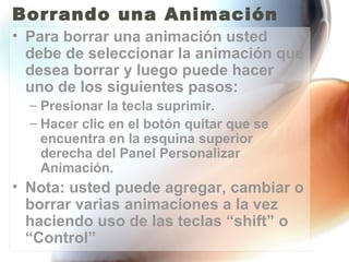 Borrando una Animación
• Para borrar una animación usted
  debe de seleccionar la animación que
  desea borrar y luego puede hacer
  uno de los siguientes pasos:
  – Presionar la tecla suprimir.
  – Hacer clic en el botón quitar que se
    encuentra en la esquina superior
    derecha del Panel Personalizar
    Animación.
• Nota: usted puede agregar, cambiar o
  borrar varias animaciones a la vez
  haciendo uso de las teclas “shift” o
  “Control”
 