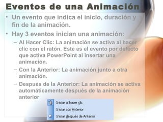 Eventos de una Animación
• Un evento que indica el inicio, duración y
  fin de la animación.
• Hay 3 eventos inician una animación:
  – Al Hacer Clic: La animación se activa al hacer
    clic con el ratón. Este es el evento por defecto
    que activa PowerPoint al insertar una
    animación.
  – Con la Anterior: La animación junto a otra
    animación.
  – Después de la Anterior: La animación se activa
    automáticamente después de la animación
    anterior
 