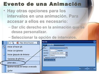 Evento de una Animación
• Hay otras opciones para los
  intervalos en una animación. Para
  accesar a ellos es necesario:
  – Dar clic derecho en la animación que se
    desea personalizar.
  – Seleccionar la opción de intervalos.
 