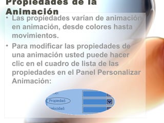Propiedades de la
Animación
• Las propiedades varían de animación
  en animación, desde colores hasta
  movimientos.
• Para modificar las propiedades de
  una animación usted puede hacer
  clic en el cuadro de lista de las
  propiedades en el Panel Personalizar
  Animación:
 