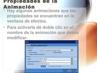 Propiedades de la
Animación
• Hay algunas animaciones que las
  propiedades se encuentran en la
  ventana de efectos.
• Para activarla dé doble clic en el
  nombre de la animación que desea
  modificar.
 