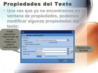 Propiedades del Texto
 • Una vez que ya no encontramos en la
   ventana de propiedades, podemos
   modificar algunas propiedades del
   texto:
     Puede
  seleccionar:
•Todo el texto de
    una vez.
  •Palabra por
     palabra
 •Letra por letra                 Retardo entre
                                    las letras
 