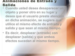 Animaciones de Entrada y
Salida
• Cuando usted desea desaparecer un
  objeto y poner otro en su lugar y
  desea que el usuario preste atención
  en dicha animación, se sugiere que
  utilice el mismo efecto de entrada y
  salida y que sean al mismo tiempo.
• Es decir, desplazar (entrada) con
  desplazar (salida) y que ambos
  efectos sucedan al mismo tiempo.
 
