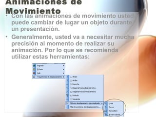 Animaciones de
Movimiento
• Con las animaciones de movimiento usted
  puede cambiar de lugar un objeto durante
  un presentación.
• Generalmente, usted va a necesitar mucha
  precisión al momento de realizar su
  animación. Por lo que se recomienda
  utilizar estas herramientas:
 