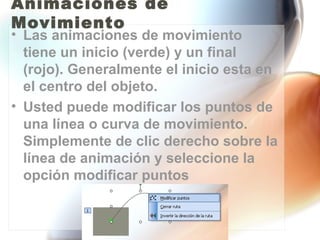 Animaciones de
Movimiento
• Las animaciones de movimiento
  tiene un inicio (verde) y un final
  (rojo). Generalmente el inicio esta en
  el centro del objeto.
• Usted puede modificar los puntos de
  una línea o curva de movimiento.
  Simplemente de clic derecho sobre la
  línea de animación y seleccione la
  opción modificar puntos
 