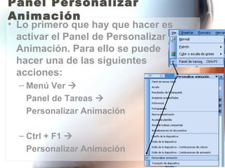 Panel Personalizar
Animación
• Lo primero que hay que hacer es
  activar el Panel de Personalizar
  Animación. Para ello se puede
  hacer una de las siguientes
  acciones:
  – Menú Ver 
   Panel de Tareas 
   Personalizar Animación

  – Ctrl + F1 
   Personalizar Animación
 