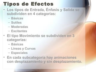 Tipos de Efectos
• Los tipos de Entrada, Énfasis y Salida se
  subdividen en 4 categorías:
  –   Básicas
  –   Sutiles
  –   Moderadas
  –   Excitantes
• El tipo Movimiento se subdividen en 3
  categorías:
  – Básicas
  – Líneas y Curvas
  – Especiales
• En cada subcategoría hay animaciones
  con desplazamiento y sin desplazamiento.
 