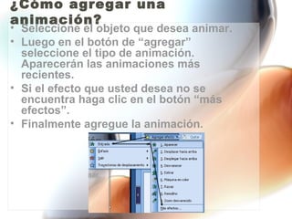 ¿Cómo agregar una
animación?
• Seleccione el objeto que desea animar.
• Luego en el botón de “agregar”
  seleccione el tipo de animación.
  Aparecerán las animaciones más
  recientes.
• Si el efecto que usted desea no se
  encuentra haga clic en el botón “más
  efectos”.
• Finalmente agregue la animación.
 