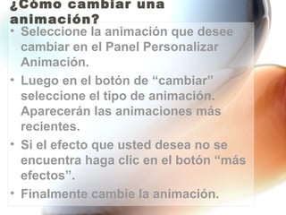 ¿Cómo cambiar una
animación?
• Seleccione la animación que desee
  cambiar en el Panel Personalizar
  Animación.
• Luego en el botón de “cambiar”
  seleccione el tipo de animación.
  Aparecerán las animaciones más
  recientes.
• Si el efecto que usted desea no se
  encuentra haga clic en el botón “más
  efectos”.
• Finalmente cambie la animación.
 