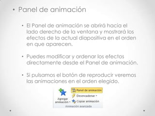 • Panel de animación
• El Panel de animación se abrirá hacia el
lado derecho de la ventana y mostrará los
efectos de la actual diapositiva en el orden
en que aparecen.
• Puedes modificar y ordenar los efectos
directamente desde el Panel de animación.
• Si pulsamos el botón de reproducir veremos
las animaciones en el orden elegido.
 