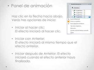 Haz clic en la flecha hacia abajo.
Verás tres opciones de inicio:
• Iniciar al hacer clic:
El efecto iniciará al hacer clic.
• Iniciar con Anterior:
El efecto iniciará al mismo tiempo que el
efecto anterior.
• Iniciar después de Anterior: El efecto
iniciará cuando el efecto anterior haya
finalizado.
• Panel de animación
 