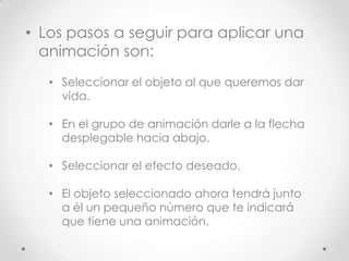 • Los pasos a seguir para aplicar una
animación son:
• Seleccionar el objeto al que queremos dar
vida.
• En el grupo de animación darle a la flecha
desplegable hacia abajo.
• Seleccionar el efecto deseado.
• El objeto seleccionado ahora tendrá junto
a él un pequeño número que te indicará
que tiene una animación.
 