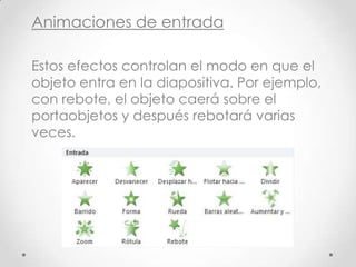 Animaciones de entrada
Estos efectos controlan el modo en que el
objeto entra en la diapositiva. Por ejemplo,
con rebote, el objeto caerá sobre el
portaobjetos y después rebotará varias
veces.
 