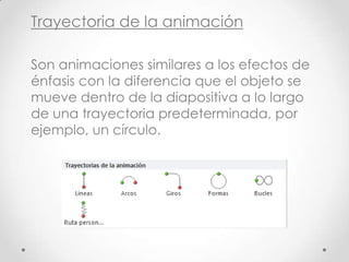Trayectoria de la animación
Son animaciones similares a los efectos de
énfasis con la diferencia que el objeto se
mueve dentro de la diapositiva a lo largo
de una trayectoria predeterminada, por
ejemplo, un círculo.
 