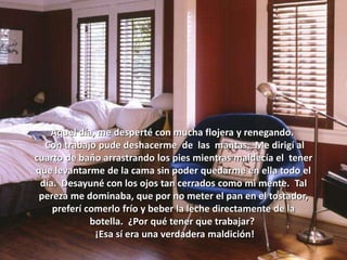 Aquel día, me desperté con mucha flojera y renegando.
Con trabajo pude deshacerme de las mantas. Me dirigí al
cuarto de baño arrastrando los pies mientras maldecía el tener
que levantarme de la cama sin poder quedarme en ella todo el
día. Desayuné con los ojos tan cerrados como mi mente. Tal
pereza me dominaba, que por no meter el pan en el tostador,
preferí comerlo frío y beber la leche directamente de la
botella. ¿Por qué tener que trabajar?
¡Esa sí era una verdadera maldición!
 