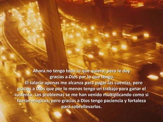 Ahora no tengo todo lo que quiero; pero le doy
gracias a Dios por lo que tengo.
El salario apenas me alcanza para pagar las cuentas, pero
gracias a Dios que por lo menos tengo un trabajo para ganar el
sustento. Los problemas se me han venido multiplicando como si
fueran mágicos; pero gracias a Dios tengo paciencia y fortaleza
para sobrellevarlos.
 