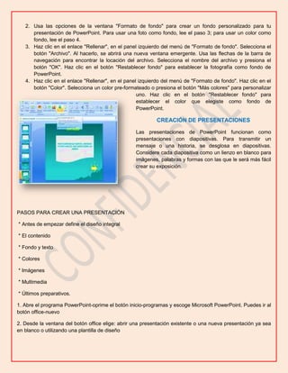 2. Usa las opciones de la ventana "Formato de fondo" para crear un fondo personalizado para tu
presentación de PowerPoint. Para usar una foto como fondo, lee el paso 3; para usar un color como
fondo, lee el paso 4.
3. Haz clic en el enlace "Rellenar", en el panel izquierdo del menú de "Formato de fondo". Selecciona el
botón "Archivo". Al hacerlo, se abrirá una nueva ventana emergente. Usa las flechas de la barra de
navegación para encontrar la locación del archivo. Selecciona el nombre del archivo y presiona el
botón "OK". Haz clic en el botón "Restablecer fondo" para establecer la fotografía como fondo de
PowerPoint.
4. Haz clic en el enlace "Rellenar", en el panel izquierdo del menú de "Formato de fondo". Haz clic en el
botón "Color". Selecciona un color pre-formateado o presiona el botón "Más colores" para personalizar
uno. Haz clic en el botón "Restablecer fondo" para
establecer el color que elegiste como fondo de
PowerPoint.

CREACIÓN DE PRESENTACIONES
Las presentaciones de PowerPoint funcionan como
presentaciones con diapositivas. Para transmitir un
mensaje o una historia, se desglosa en diapositivas.
Considere cada diapositiva como un lienzo en blanco para
imágenes, palabras y formas con las que le será más fácil
crear su exposición.

PASOS PARA CREAR UNA PRESENTACIÓN
* Antes de empezar define el diseño integral
* El contenido
* Fondo y texto
* Colores
* Imágenes
* Multimedia
* Últimos preparativos.
1. Abre el programa PowerPoint-oprime el botón inicio-programas y escoge Microsoft PowerPoint. Puedes ir al
botón office-nuevo
2. Desde la ventana del botón office elige: abrir una presentación existente o una nueva presentación ya sea
en blanco o utilizando una plantilla de diseño

 