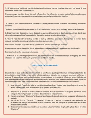 3. Si oprimes una opción de plantilla instaladas el asistente cambia y debes elegir con clip sobre él una
plantilla de diseño para tu presentación.
Puedes escoger plantillas desde Microsoft office online. Hay diferentes formatos prediseñados, para tu nueva
presentación también puedes utilizar temas instalados que ofrecen diferentes diseños.

4. Desde la ficha diseño-temas-mas o colores o fuentes puedes cambiar fácilmente los colores y las fuentes
del tema.
Teniendo varias diapositivas puedes especificar los efectos-la manera en la cual va a aparecer la diapositiva.
5. Si oprimes inicio-diapositivas-nueva diapositiva, aparecerá la ventana de diseño de diapositivas, donde con
clic puedes escoger el diseño deseado. La diapositiva se inserta automáticamente.
6. TEXTO: Haz clic sobre el texto y escribe su título y subtitulo u otros datos. Por ejemplo el nombre de la
escuela, compañía, servicios, productos, maestros, alumnos, etc.
Los cuadros u objetos se pueden mover y cambiar de tamaño como dibujos en Word.
Para crear una nueva diapositiva da clic sobre el icono nueva diapositiva y especifica con clic el diseño.
Escribe el texto en los cuadros prediseñados.
7. IMAGEN: Si es una imagen prediseñada, se abrirá el clipart del cual debes escoger la imagen y dar doble
clic sobre ella u oprimir el triangulo y dar clic sobre el botón insertar.

ASISTENTE DE POWER POINT

El asistente de auto contenidos de PowerPoint es una función que te permite elegir formas prediseñadas de
presentaciones para trabajo, en las cuales solo se capturaran los datos por un usuario ahorrando así tiempo y
energía. El asistente de auto contenido incluye presentaciones ya creadas de diferentes temas. Sólo tienes
que seleccionar el tema y luego editar la presentación para ajustarla a tus necesidades individuales. Sigue los
siguientes pasos para crear una presentación de PowerPoint utilizando el asistente de auto contenido.
1. Abre Microsoft PowerPoint, elige el menú Archivo y haz clic en "Nuevo" para abrir el panel de tareas de
Nueva presentación en el lado derecho de la pantalla de PowerPoint.
2. Haz clic en el enlace de texto "Desde el asistente de auto contenido" en el panel de tareas en la
categoría "Nueva" para abrir la ventana del asistente de auto contenido.
3. Haz clic en el botón "Siguiente" en la ventana del asistente de auto contenido para pasar a la siguiente
pantalla.
4. Haz clic en "Todos", "General", "Corporativo", "Proyectos" o "Ventas y botones de mercadotecnia" en
la ventana de diálogo del asistente de auto contenido para ver los tipos de presentación en el lado
derecho de la ventana.
5. Selecciona el tipo de presentación que te gustaría utilizar en la lista desplegable y haz clic en el botón
"Siguiente".

 