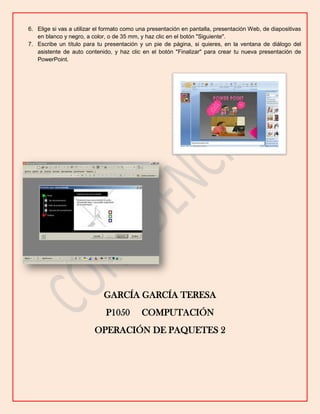 6. Elige si vas a utilizar el formato como una presentación en pantalla, presentación Web, de diapositivas
en blanco y negro, a color, o de 35 mm, y haz clic en el botón "Siguiente".
7. Escribe un título para tu presentación y un pie de página, si quieres, en la ventana de diálogo del
asistente de auto contenido, y haz clic en el botón "Finalizar" para crear tu nueva presentación de
PowerPoint.

GARCÍA GARCÍA TERESA
P1050

COMPUTACIÓN

OPERACIÓN DE PAQUETES 2

 