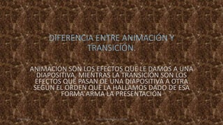 DIFERENCIA ENTRE ANIMACIÓN Y
TRANSICIÓN.
ANIMACIÓN SON LOS EFECTOS QUE LE DAMOS A UNA
DIAPOSITIVA, MIENTRAS LA TRANSICIÓN SON LOS
EFECTOS QUE PASAN DE UNA DIAPOSITIVA A OTRA
SEGÚN EL ORDEN QUE LA HALLAMOS DADO DE ESA
FORMA ARMA LA PRESENTACIÓN.
27/05/2014 ÁNGEL NÁJERA SAULO IVÁN 4
 