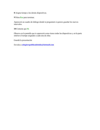 8 Asigna tiempo a las demás diapositivas.

9 Pulsa Esc para terminar.

Aparecerá un cuadro de diálogo donde te preguntará si quieres guardar los nuevos
intervalos.

10 Contesta que Sí.

Observa en la pantalla que te aparecerá como tienes todas las diapositivas y en la parte
inferior el tiempo asignado a cada una de ellas.

Guardá la presentación

Enviala a colegiorepublicadeitalia@hotmail.com
 