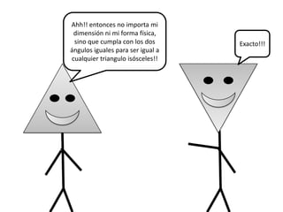 Ahh!! entonces no importa mi
 dimensión ni mi forma física,
 sino que cumpla con los dos       Exacto!!!
ángulos iguales para ser igual a
cualquier triangulo isósceles!!
 