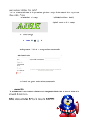 La pregunta del milió és, Com fer-lo?
Doncs el primer que has de fer és pujar el teu gif al teu compte de Picasa web. Una vegada que
estiga penjat a Picasa:
1.- Selecciona la imatge
2.- BDR (Botó Dreta Ratolí)
còpia la ubicació de la imatge

3.- Inserir imatge

4.- Enganxem l'URL de la imatge en la nostra entrada

5.- Només ens queda publicar la nostra entrada.

• Animació 2:
De manera semblant si creem dibuixos amb lleugeres diferències a animar donaran la
sensació de moviment.
Sobre una una imatge de Tux, la mascota de LINUX.

 