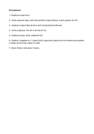 Procediment:
1.-Duplica la capa Fons.
2.- Sobre aquesta capa, amb l'eina pinzell o Llapis dibuixa la part superior de l'ull.
3 .-Duplica la capa Còpia de fons amb l'ull parcialment dibuixat.
4.- Torna a dibuixar fins als ¾ de l'ull de Tux.
5.- Duplica la capa i pinta totalment l'ull.
6.- Duplica 3 vegades la 1 ª capa (Fons) i puja dues còpies al cim de manera que queden
2 còpies de fons baix i altres 2 a dalt.
7.- Menú Filtres> Animació> Fondre.

 